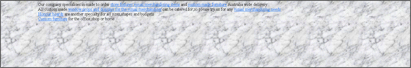 Text Box: 			Our company specialises in made to order store fixtures,visual merchandising items and custom made furniture Australia wide delivery.			All custom made window props and displays for the visual merchandiser can be catered for;so please try us for any visual merchandising needs			Honour boards are another specialty for all sizes,shapes and budgets 			Custom furniture for the office,shop or home