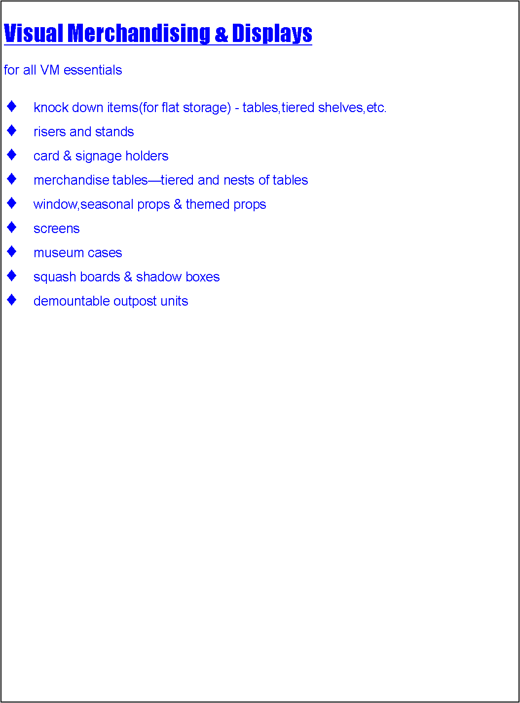 Text Box: Visual Merchandising & Displaysfor all VM essentialsknock down items(for flat storage) - tables,tiered shelves,etc.risers and stands card & signage holdersmerchandise tablestiered and nests of tableswindow,seasonal props & themed propsscreensmuseum casessquash boards & shadow boxesdemountable outpost units