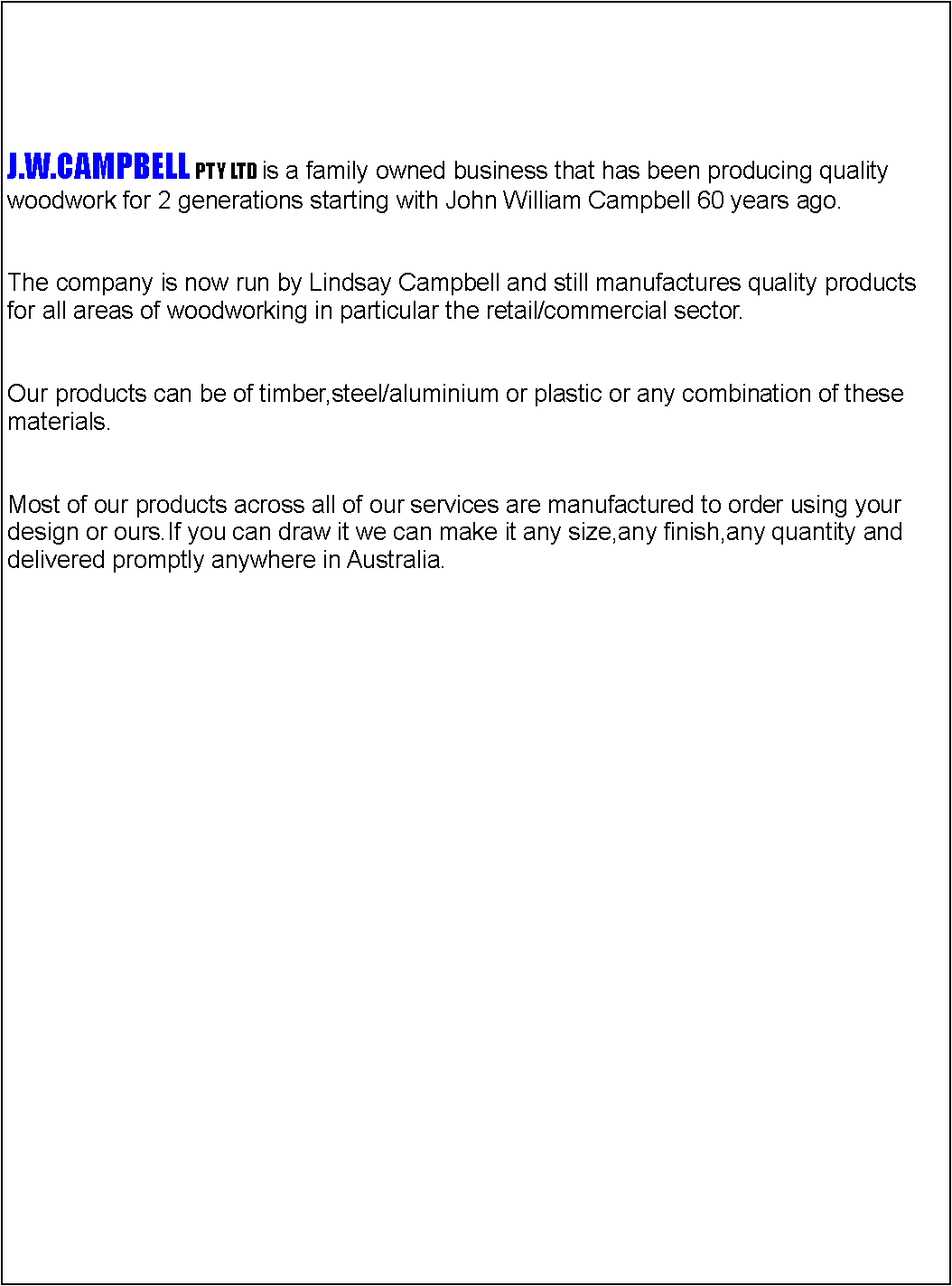 Text Box: J.W.CAMPBELL PTY LTD is a family owned business that has been producing quality woodwork for 2 generations starting with John William Campbell 60 years ago.The company is now run by Lindsay Campbell and still manufactures quality productsfor all areas of woodworking in particular the retail/commercial sector.Our products can be of timber,steel/aluminium or plastic or any combination of thesematerials.Most of our products across all of our services are manufactured to order using your design or ours.If you can draw it we can make it any size,any finish,any quantity and delivered promptly anywhere in Australia.  